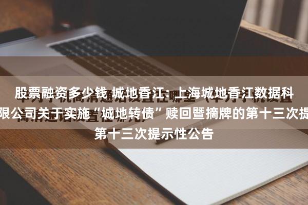 股票融资多少钱 城地香江: 上海城地香江数据科技股份有限公司关于实施“城地转债”赎回暨摘牌的第十三次提示性公告