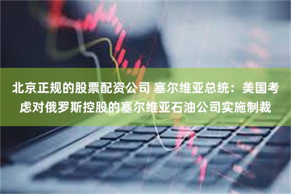 北京正规的股票配资公司 塞尔维亚总统：美国考虑对俄罗斯控股的塞尔维亚石油公司实施制裁
