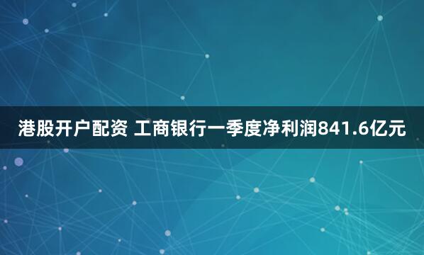港股开户配资 工商银行一季度净利润841.6亿元