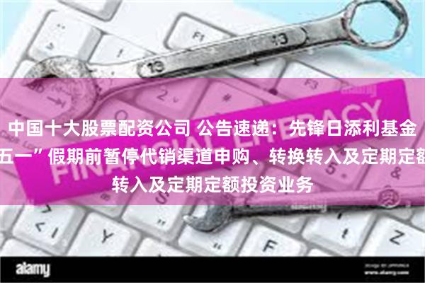 中国十大股票配资公司 公告速递：先锋日添利基金2025年“五一”假期前暂停代销渠道申购、转换转入及定期定额投资业务