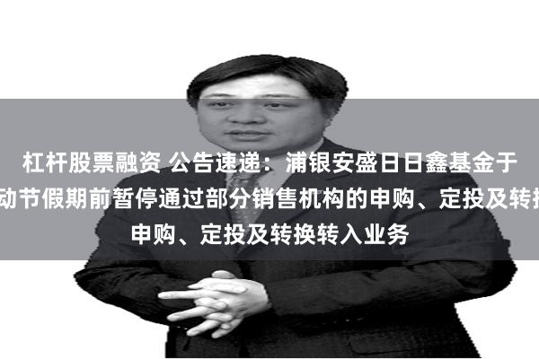 杠杆股票融资 公告速递：浦银安盛日日鑫基金于2025年劳动节假期前暂停通过部分销售机构的申购、定投及转换转入业务