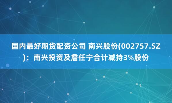国内最好期货配资公司 南兴股份(002757.SZ)：南兴投资及詹任宁合计减持3%股份