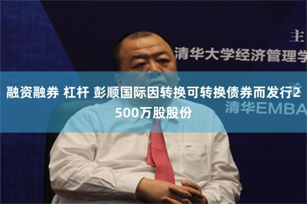 融资融券 杠杆 彭顺国际因转换可转换债券而发行2500万股股份