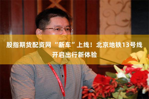 股指期货配资网 “新车”上线！北京地铁13号线开启出行新体验