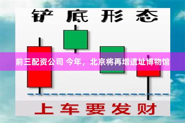 前三配资公司 今年，北京将再增遗址博物馆