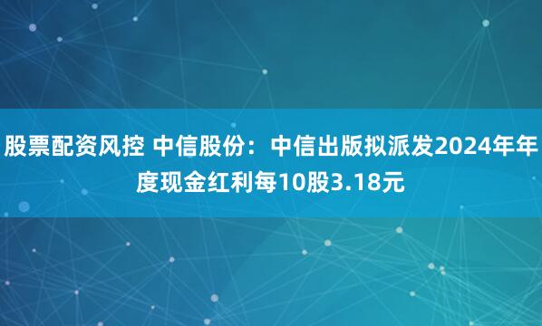 股票配资风控 中信股份：中信出版拟派发2024年年度现金红利每10股3.18元