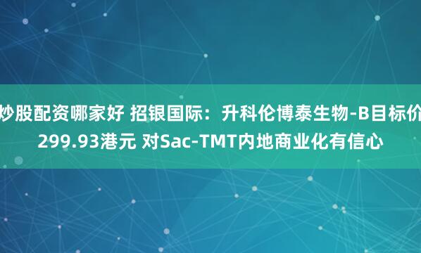 炒股配资哪家好 招银国际：升科伦博泰生物-B目标价299.93港元 对Sac-TMT内地商业化有信心