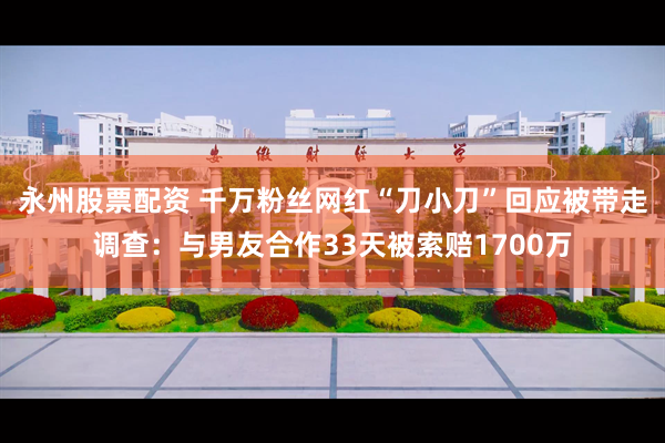 永州股票配资 千万粉丝网红“刀小刀”回应被带走调查：与男友合作33天被索赔1700万