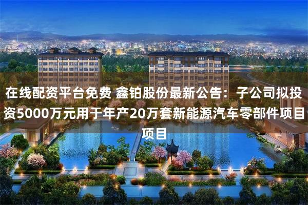 在线配资平台免费 鑫铂股份最新公告：子公司拟投资5000万元用于年产20万套新能源汽车零部件项目