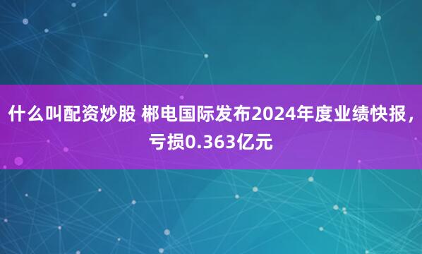 什么叫配资炒股 郴电国际发布2024年度业绩快报，亏损0.363亿元