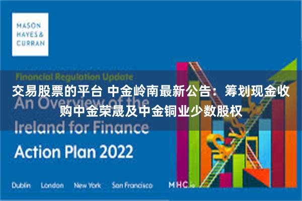 交易股票的平台 中金岭南最新公告：筹划现金收购中金荣晟及中金铜业少数股权