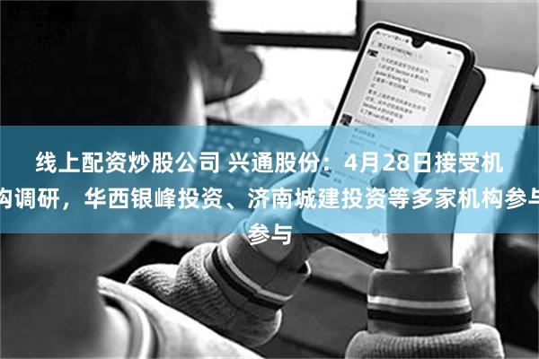 线上配资炒股公司 兴通股份：4月28日接受机构调研，华西银峰投资、济南城建投资等多家机构参与