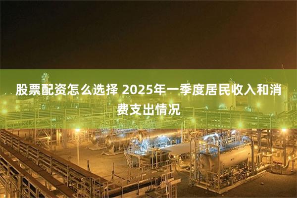 股票配资怎么选择 2025年一季度居民收入和消费支出情况