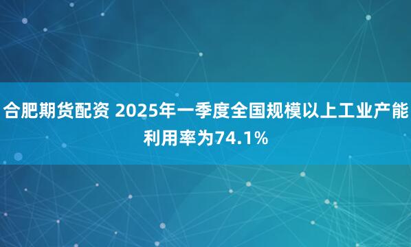 合肥期货配资 2025年一季度全国规模以上工业产能利用率为74.1%