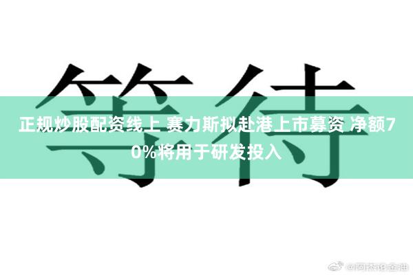 正规炒股配资线上 赛力斯拟赴港上市募资 净额70%将用于研发投入