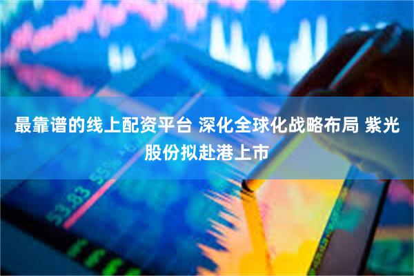 最靠谱的线上配资平台 深化全球化战略布局 紫光股份拟赴港上市