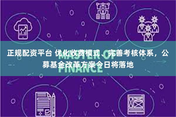 正规配资平台 优化收费模式、完善考核体系，公募基金改革方案今日将落地