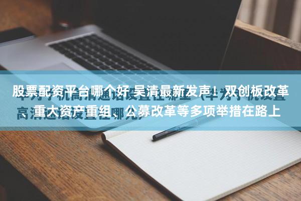 股票配资平台哪个好 吴清最新发声！双创板改革、重大资产重组、公募改革等多项举措在路上