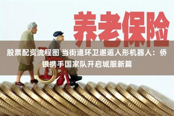 股票配资流程图 当街道环卫邂逅人形机器人：侨银携手国家队开启城服新篇