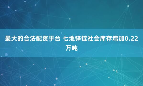 最大的合法配资平台 七地锌锭社会库存增加0.22万吨