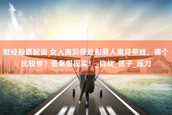 财经股票配资 女人离异带娃和男人离异带娃，哪个比较惨？答案很现实！_挑战_孩子_压力