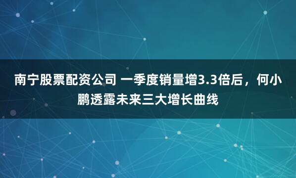南宁股票配资公司 一季度销量增3.3倍后，何小鹏透露未来三大增长曲线