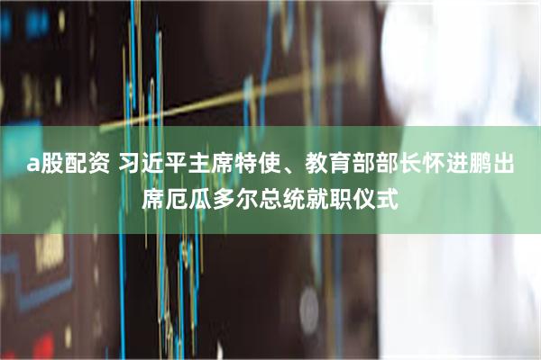 a股配资 习近平主席特使、教育部部长怀进鹏出席厄瓜多尔总统就职仪式