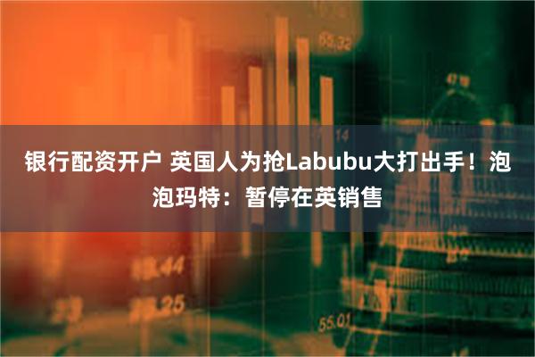 银行配资开户 英国人为抢Labubu大打出手！泡泡玛特：暂停在英销售