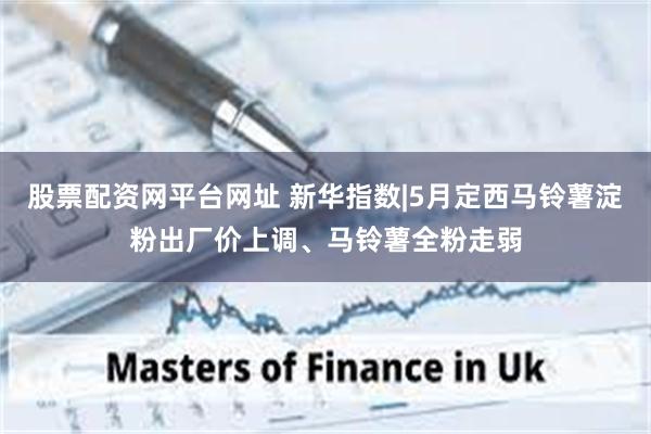 股票配资网平台网址 新华指数|5月定西马铃薯淀粉出厂价上调、马铃薯全粉走弱
