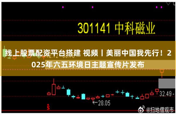 线上股票配资平台搭建 视频丨美丽中国我先行！2025年六五环境日主题宣传片发布