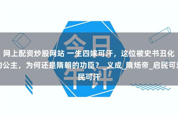 网上配资炒股网站 一生四嫁可汗，这位被史书丑化的公主，为何还是隋朝的功臣？_义成_隋炀帝_启民可汗