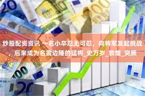 炒股配资资讯 一名小卒忍无可忍，向将军发起挑战，后来成为名震边陲的猛将_史万岁_敦煌_突厥