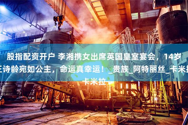 股指配资开户 李湘携女出席英国皇室宴会，14岁王诗龄宛如公主，命运真幸运！_贵族_阿特丽丝_卡米拉