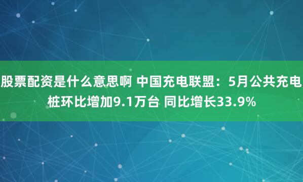 股票配资是什么意思啊 中国充电联盟：5月公共充电桩环比增加9.1万台 同比增长33.9%