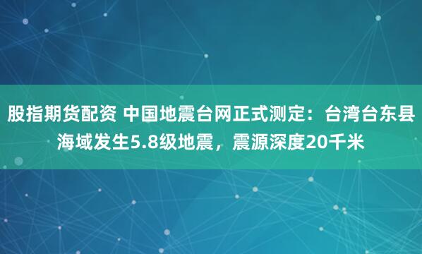 股指期货配资 中国地震台网正式测定：台湾台东县海域发生5.8级地震，震源深度20千米