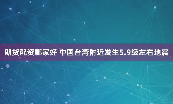 期货配资哪家好 中国台湾附近发生5.9级左右地震