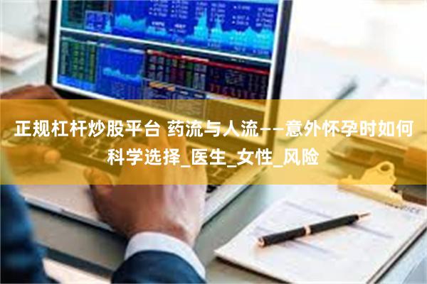正规杠杆炒股平台 药流与人流——意外怀孕时如何科学选择_医生_女性_风险