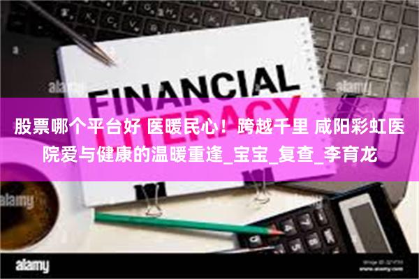 股票哪个平台好 医暖民心！跨越千里 咸阳彩虹医院爱与健康的温暖重逢_宝宝_复查_李育龙