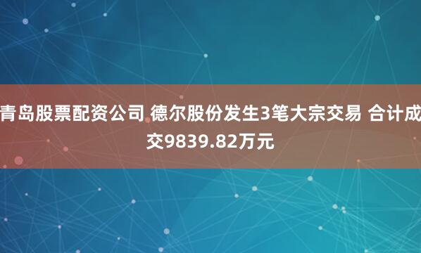 青岛股票配资公司 德尔股份发生3笔大宗交易 合计成交9839.82万元