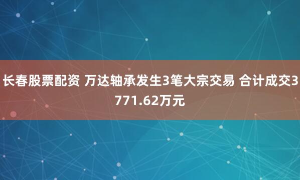 长春股票配资 万达轴承发生3笔大宗交易 合计成交3771.62万元