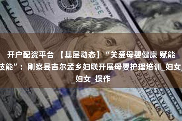 开户配资平台 【基层动态】“关爱母婴健康 赋能女性技能”：刚察县吉尔孟乡妇联开展母婴护理培训_妇女_操作